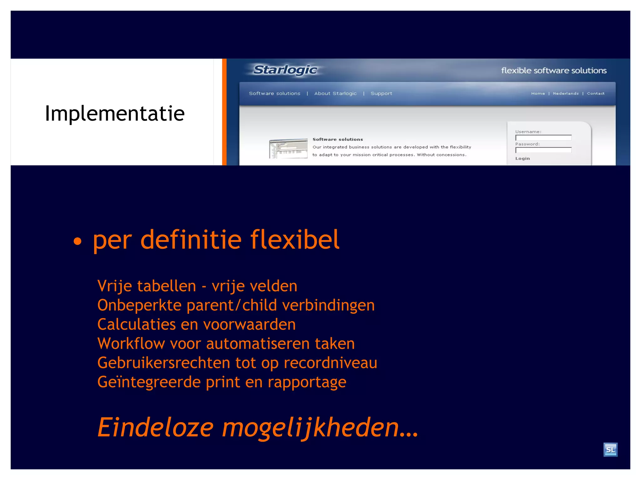 Implementatie •  per definitie flexibel Vrije tabellen - vrije velden Onbeperkte parent/child verbindingen Calculaties en voorwaarden Workflow voor automatiseren taken Gebruikersrechten tot op recordniveau Ge ï ntegreerde print en rapportage Eindeloze mogelijkheden… 