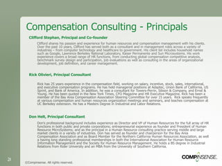 Compensation Consulting - Principals Clifford Stephan, Principal and Co-founder Clifford shares his passion and experience for human resources and compensation management with his clients. Over the past 10 years, Clifford has served both as a consultant and in management roles across a variety of industries – from computer technology and healthcare to government. His client list includes household names such as Google, Lawrence Berkeley National Laboratory, Kaiser Permanente and Sun Microsystems. His work experience covers a broad range of HR functions, from conducting global compensation competitive analysis, benchmark survey design and participation, job evaluations as well as consulting in the areas of organizational development, job definition, and career management. Rick Olivieri, Principal Consultant Rick has 25 years experience in the compensation field, working on salary, incentive, stock, sales, international, and executive compensation programs. He has held managerial positions at Adaptec, Union Bank of California, US Sprint, and Bank of America. In addition, he was a consultant for Towers-Perrin, Sibson & Company, and Ernst & Young. He has been quoted in the New York Times, CFO Magazine and HR Executive Magazine. Rick has been a member of the Bay Area Compensation Association Steering Committee for over 15 years.  Rick speaks frequently at various compensation and human resources organization meetings and seminars, and teaches compensation at UC Berkeley extension. He has a Masters Degree in Industrial and Labor Relations. Don Helt, Principal Consultant Don’s professional background includes experience as Director and VP of Human Resources for the full array of HR functions in both public and private corporations; entrepreneurial experience as founder and President of Human Resource MicroSystems; and as the principal in a Human Resource consulting practice serving middle and large market clients in a variety of industries. Don has served as founder and chairperson for the Bay Area Compensation Association and as Board Member for the Northern California Human Resources Association, as well a having long standing professional memberships in both the International Association for Human Resource Information Management and the Society for Human Resource Management. He holds a BS degree in Industrial Relations from Rider University and an MBA from the University of Southern California. ©Compinsense. All rights reserved. 