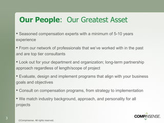 Our People :  Our Greatest Asset ©Compinsense. All rights reserved. Seasoned compensation experts with a minimum of 5-10 years experience From our network of professionals that we’ve worked with in the past and are top tier consultants Look out for your department and organization; long-term partnership approach regardless of length/scope of project Evaluate, design and implement programs that align with your business goals and objectives Consult on compensation programs, from strategy to implementation   We match industry background, approach, and personality for all projects 