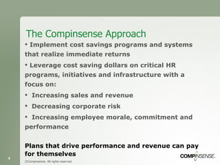 The Compinsense Approach ©Compinsense. All rights reserved. Implement cost savings programs and systems that realize immediate returns Leverage cost saving dollars on critical HR programs, initiatives and infrastructure with a focus on: Increasing sales and revenue Decreasing corporate risk Increasing employee morale, commitment and performance Plans that drive performance and revenue can pay for themselves 
