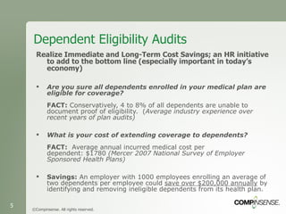 Dependent Eligibility Audits Realize Immediate and Long-Term Cost Savings; an HR initiative to add to the bottom line (especially important in today’s economy) Are you sure all dependents enrolled in your medical plan are eligible for coverage?    FACT:  Conservatively, 4 to 8% of all dependents are unable to document proof of eligibility.  ( Average industry experience over recent years of plan audits)   What is your cost of extending coverage to dependents?  FACT:   Average annual incurred medical cost per dependent: $1780  (Mercer 2007 National Survey of Employer Sponsored Health Plans) Savings:  An employer with 1000 employees enrolling an average of two dependents per employee could  save over $200,000 annually  by identifying and removing ineligible dependents from its health plan.  ©Compinsense. All rights reserved. 