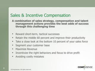 Sales & Incentive Compensation A combination of sales strategy, compensation and talent management actions provides the best odds of success through this challenging time Reward short-term, tactical successes  Retain the middle 60 percent and improve their productivity  Take a close look at the bottom 10 percent of your sales force  Segment your customer base  Maximize Revenue Incentivize the right behaviors and focus to drive profit Avoiding costly mistakes ©Compinsense. All rights reserved. 