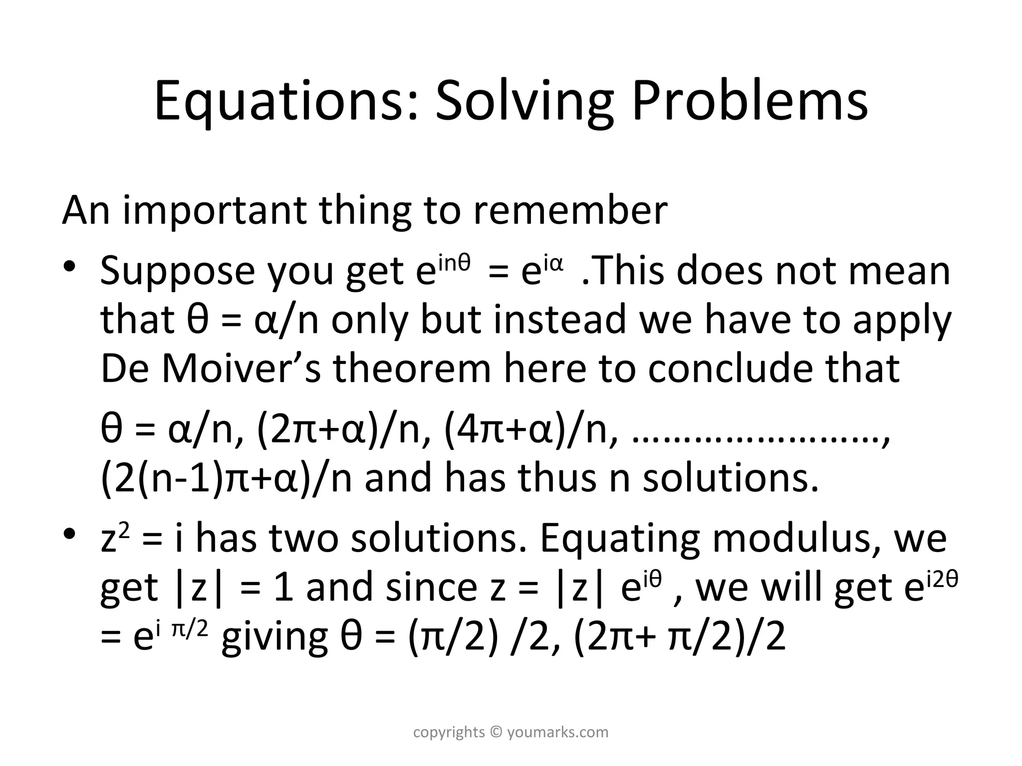 Equations: Solving Problems An important thing to remember Suppose you get e in θ   = e i α   .This does not mean that  θ  =  α /n only but instead we have to apply De Moiver’s theorem here to conclude that  θ  =  α /n, (2 π + α )/n, (4 π + α )/n, ……………………,  (2(n-1) π + α )/n and has thus n solutions. z 2  = i has two solutions. Equating modulus, we get |z| = 1 and since z = |z| e i θ  , we will get e i2 θ  = e i   π /2  giving  θ  = ( π /2)   /2, (2 π +  π /2)/2 copyrights © youmarks.com 