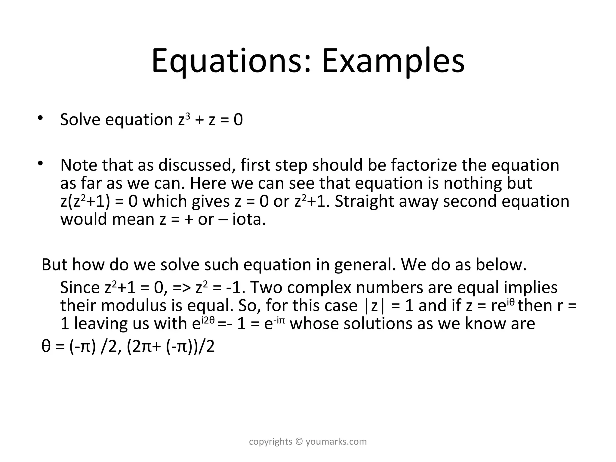 Equations: Examples Solve equation z 3  + z = 0 Note that as discussed, first step should be factorize the equation as far as we can. Here we can see that equation is nothing but z(z 2 +1) = 0 which gives z = 0 or z 2 +1. Straight away second equation would mean z = + or – iota. But how do we solve such equation in general. We do as below.  Since z 2 +1 = 0, => z 2  = -1. Two complex numbers are equal implies their modulus is equal. So, for this case |z| = 1 and if z = re i θ   then r = 1 leaving us with e i2 θ   =- 1 = e -i π  whose solutions as we know are θ  = (- π )   /2, (2 π +   (- π ))/2 copyrights © youmarks.com 