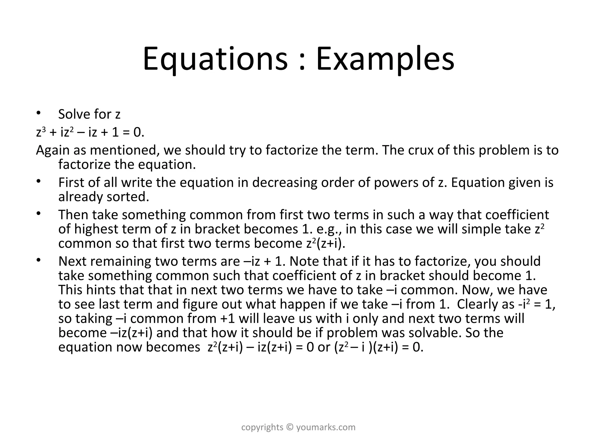 Equations : Examples Solve for z  z 3  + iz 2  – iz + 1 = 0.  Again as mentioned, we should try to factorize the term. The crux of this problem is to factorize the equation.  First of all write the equation in decreasing order of powers of z. Equation given is already sorted.  Then take something common from first two terms in such a way that coefficient of highest term of z in bracket becomes 1. e.g., in this case we will simple take z 2  common so that first two terms become z 2 (z+i). Next remaining two terms are –iz + 1. Note that if it has to factorize, you should take something common such that coefficient of z in bracket should become 1. This hints that that in next two terms we have to take –i common. Now, we have to see last term and figure out what happen if we take –i from 1.  Clearly as -i 2  = 1, so taking –i common from +1 will leave us with i only and next two terms will become –iz(z+i) and that how it should be if problem was solvable. So the equation now becomes  z 2 (z+i) – iz(z+i) = 0 or (z 2  – i )(z+i) = 0. copyrights © youmarks.com 