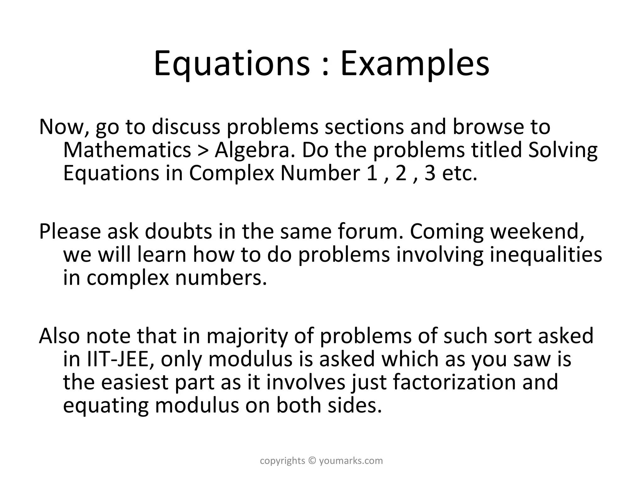 Equations : Examples Now, go to discuss problems sections and browse to Mathematics > Algebra. Do the problems titled Solving Equations in Complex Number 1 , 2 , 3 etc.  Please ask doubts in the same forum. Coming weekend, we will learn how to do problems involving inequalities in complex numbers. Also note that in majority of problems of such sort asked in IIT-JEE, only modulus is asked which as you saw is the easiest part as it involves just factorization and equating modulus on both sides. copyrights © youmarks.com 