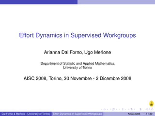 Effort Dynamics in Supervised Workgroups

                                    Arianna Dal Forno, Ugo Merlone

                                 Department of Statistic and Applied Mathematics,
                                               University of Torino


                   AISC 2008, Torino, 30 Novembre - 2 Dicembre 2008




Dal Forno & Merlone (University of Torino)   Effort Dynamics in Supervised Workgroups   AISC 2008   1 / 39
 