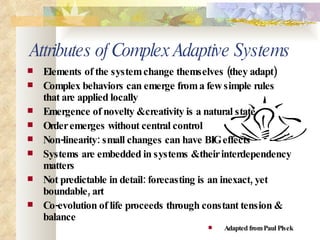 Attributes of Complex Adaptive Systems Elements of the system change themselves (they adapt) Complex behaviors can emerge from a few simple rules that are applied locally  Emergence of novelty & creativity is a natural state  Order emerges without central control Non-linearity: small changes can have BIG effects Systems are embedded in systems & their interdependency matters Not predictable in detail: forecasting is an inexact, yet boundable, art Co-evolution of life proceeds through constant tension & balance Adapted from Paul Plsek 
