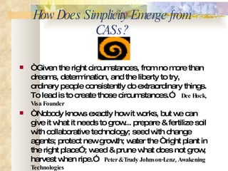 How Does Simplicity Emerge from CASs? “ Given the right circumstances, from no more than dreams, determination, and the liberty to try, ordinary people consistently do extraordinary things. To lead is to create those circumstances.”  Dee Hock, Visa Founder “ Nobody knows exactly how it works, but we can give it what it needs to grow... prepare & fertilize soil with collaborative technology; seed with change agents; protect new growth; water the “right plant in the right place”; weed & prune what does not grow; harvest when ripe.”   Peter & Trudy Johnson-Lenz, Awakening Technologies 