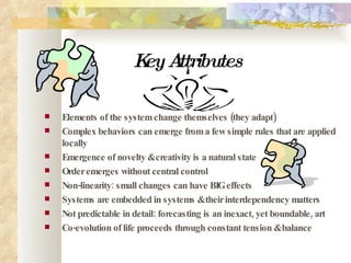 Key Attributes   Elements of the system change themselves (they adapt) Complex behaviors can emerge from a few simple rules that are applied locally  Emergence of novelty & creativity is a natural state  Order emerges without central control Non-linearity: small changes can have BIG effects Systems are embedded in systems & their interdependency matters Not predictable in detail: forecasting is an inexact, yet boundable, art Co-evolution of life proceeds through constant tension & balance 