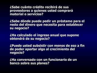¿Sabe cuánto crédito recibirá de sus proveedores a quienes usted comprará material o servicios?   ¿Sabe dónde puede pedir un préstamo para el resto del dinero que necesita para establecer su negocio?   ¿Ha calculado el ingreso anual que supone obtendrá de su negocio?   ¿Puede usted subsistir con menos de eso a fin de poder aportar algo al crecimiento del negocio?   ¿Ha conversado con un funcionario de un banco sobre sus planes?   