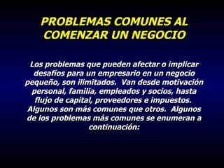 PROBLEMAS COMUNES AL COMENZAR UN NEGOCIO Los problemas que pueden afectar o implicar desafíos para un empresario en un negocio pequeño, son ilimitados.  Van desde motivación personal, familia, empleados y socios, hasta flujo de capital, proveedores e impuestos.  Algunos son más comunes que otros.  Algunos de los problemas más comunes se enumeran a continuación: 