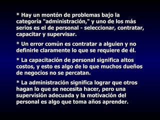 * Hay un montón de problemas bajo la categoría "administración," y uno de los más serios es el de personal - seleccionar, contratar, capacitar y supervisar.  * Un error común es contratar a alguien y no definirle claramente lo que se requiere de él. * La capacitación de personal significa altos costos, y esto es algo de lo que muchos dueños de negocios no se percatan.  * La administración significa lograr que otros hagan lo que se necesita hacer, pero una supervisión adecuada y la motivación del personal es algo que toma años aprender. 