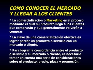 COMO CONOCER EL MERCADO Y LLEGAR A LOS CLIENTES * La comercialización o  Marketing  es el proceso mediante el cual su producto llega a los clientes que comprarán y que generalmente volverán a comprar. * La clave de una comercialización efectiva es lograr parear un producto o servicio con un mercado o cliente.  * Para lograr la concordancia entre el producto o servicio y su mercado o cliente, es necesario tomar en cuenta una serie de consideraciones sobre el producto, precio, plaza y promoción. 