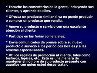 * Escuche los comentarios de la gente, incluyendo sus clientes, y aprenda de ellos. * Ofrezca un producto similar si ya no puede producir o comprar un producto que vendía. * Apoye su producto o servicio con una excelente atención al cliente. * Participe en las ferias comerciales. * Envíe comunicados de prensa sobre su nuevo producto o servicio a los periódicos locales y a las revistas especializadas. * Utilice regalos de promoción al cliente, tales como fósforos, lápices, etc.  Esta es una manera de mantener el nombre de su producto presente con aquellos con quien usted desea tratar. 