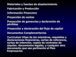 Materiales y fuentes de abastecimiento Fabricación y Producción Información Financiera Proyección de ventas Proyección de ganancias y declaración de pérdidas Proyección y declaración del flujo de capital Documentos Complementarios Curriculum Vitae de los miembros, requisitos y declaraciones financieras, cartas de referencia, cartas de intención, copias de contratos de alquiler, documentos legales, y cualquier otro documento que sea pertinente al Plan Empresarial. 