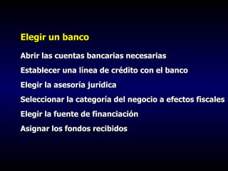 Elegir un banco Abrir las cuentas bancarias necesarias Establecer una línea de crédito con el banco Elegir la asesoría jurídica Seleccionar la categoría del negocio a efectos fiscales Elegir la fuente de financiación Asignar los fondos recibidos 