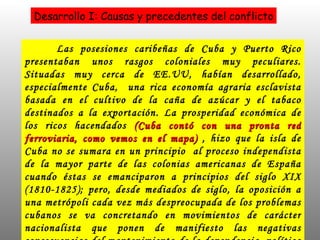 Las posesiones caribeñas de Cuba y Puerto Rico presentaban unos rasgos coloniales muy peculiares. Situadas muy cerca de EE.UU, habían desarrollado, especialmente Cuba,  una rica economía agraria esclavista basada en el cultivo de la caña de azúcar y el tabaco destinados a la exportación. La prosperidad económica de los ricos hacendados  (Cuba contó con una pronta red ferroviaria, como vemos en el mapa)  ,  hizo que la isla de Cuba no se sumara en un principio  al proceso independista de la mayor parte de las colonias americanas de España cuando éstas se emanciparon a principios del siglo XIX (1810-1825); pero, desde mediados de siglo, la oposición a una metrópoli cada vez más despreocupada de los problemas cubanos se va concretando en movimientos de carácter nacionalista que ponen de manifiesto las negativas consecuencias del mantenimiento de la dependencia  política y económica de España para Cuba,  obligada a comprar los productos metropolitanos y a pagar elevados impuestos. Desarrollo I: Causas y precedentes del conflicto 