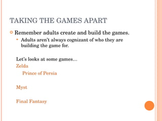 TAKING THE GAMES APART Remember adults create and build the games. Adults aren’t always cognizant of who they are building the game for. Let’s looks at some games… Zelda   Prince of Persia Myst Final Fantasy 