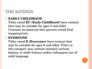 THE RATINGS EARLY CHILDHOOD Titles rated  EC (Early Childhood)  have content that may be suitable for ages 3 and older. Contains no material that parents would find inappropriate. EVERYONE Titles rated  E (Everyone)  have content that may be suitable for ages 6 and older. Titles in this category may contain minimal cartoon, fantasy or mild violence and/or infrequent use of mild language. 