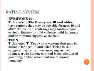 RATING SYSTEM EVERYONE 10+ Titles rated  E10+ (Everyone 10 and older)  have content that may be suitable for ages 10 and older. Titles in this category may contain more cartoon, fantasy or mild violence, mild language and/or minimal suggestive themes. TEEN Titles rated  T (Teen)  have content that may be suitable for ages 13 and older. Titles in this category may contain violence, suggestive themes, crude humor, minimal blood, simulated gambling, and/or infrequent use of strong language. 