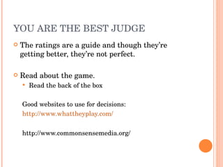 YOU ARE THE BEST JUDGE The ratings are a guide and though they’re getting better, they’re not perfect.  Read about the game. Read the back of the box Good websites to use for decisions: http://www.whattheyplay.com/ http://www.commonsensemedia.org/ 
