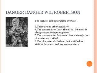 DANGER DANGER WIL ROBERTSON The signs of computer game overuse There are no other activities. The conversation (past the initial 3-6 mos) is always about computer games. The conversation focuses on how violently the characters are killed.  The characters killed can be identified as victims, humans, and are not monsters. 