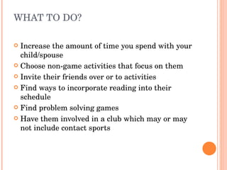 WHAT TO DO? Increase the amount of time you spend with your child/spouse Choose non-game activities that focus on them Invite their friends over or to activities Find ways to incorporate reading into their schedule Find problem solving games Have them involved in a club which may or may not include contact sports 