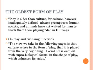 THE OLDEST FORM OF PLAY “ Play is older than culture, for culture, however inadequately defined, always presupposes human society, and animals have not waited for man to teach them their playing.” [ Johan Huizinga  On play and civilizing functions “ The view we take in the following pages is that culture arises in the form of play, that it is played from the very beginning... Social life is endued with supra-biological forms, in the shape of play, which enhances its value.” 