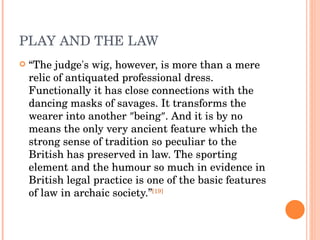 PLAY AND THE LAW “ The judge's wig, however, is more than a mere relic of antiquated professional dress. Functionally it has close connections with the dancing masks of savages. It transforms the wearer into another ″being″. And it is by no means the only very ancient feature which the strong sense of tradition so peculiar to the British has preserved in law. The sporting element and the humour so much in evidence in British legal practice is one of the basic features of law in archaic society.” [19] 