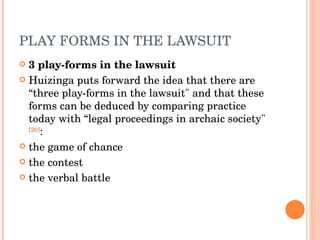 PLAY FORMS IN THE LAWSUIT 3 play-forms in the lawsuit Huizinga puts forward the idea that there are “three play-forms in the lawsuit" and that these forms can be deduced by comparing practice today with “legal proceedings in archaic society" [20] : the game of chance the contest the verbal battle 