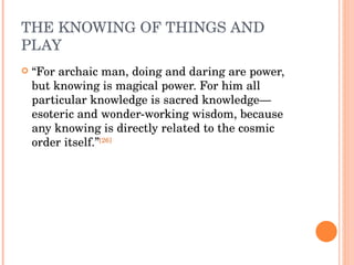 THE KNOWING OF THINGS AND PLAY “ For archaic man, doing and daring are power, but knowing is magical power. For him all particular knowledge is sacred knowledge—esoteric and wonder-working wisdom, because any knowing is directly related to the cosmic order itself.” [26] 