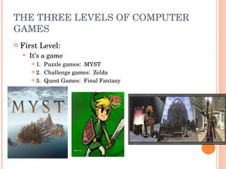 THE THREE LEVELS OF COMPUTER GAMES First Level:  It’s a game 1.  Puzzle games:  MYST 2.  Challenge games:  Zelda 3.  Quest Games:  Final Fantasy 