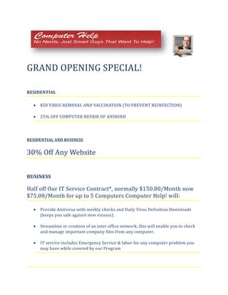 GRAND OPENING SPECIAL!
RESIDENTIAL
• $50 VIRUS REMOVAL AND VACCINATION (TO PREVENT REINFECTION)
• 25% OFF COMPUTER REPAIR OF ANYKIND
RESIDENTIAL AND BUSINESS
30% Off Any Website
BUSINESS
Half off Our IT Service Contract*, normally $150.00/Month now
$75.00/Month for up to 5 Computers Computer Help! will:
• Provide Antivirus with weekly checks and Daily Virus Definition Downloads
(keeps you safe against new viruses) .
• Streamline or creation of an inter office network, this will enable you to check
and manage important company files from any computer.
• IT service includes Emergency Service & labor for any computer problem you
may have while covered by our Program
 