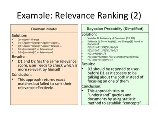 Example: Relevance Ranking (2) Solution: Variable D: Relevancy of Document {D1, D2} Evidence Q: Term  Apple(1) and Orange(1) found in Document P(Q|D1)=2*(3/4)*(1/4)=3/8 P(Q|D2)=2*(1/2)*(1/2)=1/2 P(D1)=P(D2)=1/2 P(D1|Q)/P(D2|Q)= P(Q|D1)P(D1)/P(Q|D2)P(D2) P(D1|Q)/P(D2|Q)=0.75 Results: D2 should be returned to user before D1 as it appears to be talking about the both instead of focusing on one of them Conclusion: This approach tries to “understand” queries and documents by using statistic method to establish “concepts” Bayesian Probability (Simplified) Solution: Q = Apple ^ Orange D1 = Apple ^ Orange ^ Apple ^ Apple … D2 = Apple ^ Orange ^ Apple ^ Orange … D1->(contains) Q => Relevance=1 D2->(contains) Q => Relevance=1 Results: D1 and D2 has the same relevance score, user needs to check which is more relevant by himself Conclusion: This approach returns exact matches but failed to rank their relevance effectively Boolean Model 