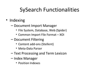SySearch Functionalities Indexing Document Import Manager File System, Database, Web (Spider) Common Import File Format – XOI  Document Filtering Content add-ons (Stellent) Meta-Data Parser Text Processing and Term Lexicon Index Manager Position Indexes 