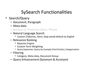 SySearch Functionalities Search/Query Document, Paragraph Meta-data Boolean (), Proximity (Near, Phase) Natural Language Search Lexicon (Tokenize, Stem, Stop word) default to English Relevance Ranking Bayesian Engine Custom Term Weighting Query Expansion, Query by Example (Find Similar), Categorization Filtering Category, Meta-data, Document Group Query Enhancement (Synonym & Acronym) 