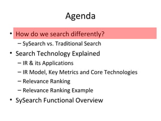 Agenda How do we search differently? SySearch vs. Traditional Search Search Technology Explained IR & its Applications IR Model, Key Metrics and Core Technologies Relevance Ranking Relevance Ranking Example SySearch Functional Overview 