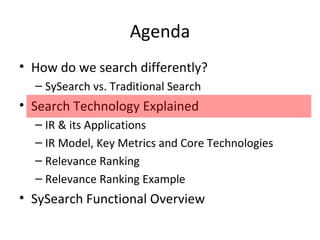 Agenda How do we search differently? SySearch vs. Traditional Search Search Technology Explained IR & its Applications IR Model, Key Metrics and Core Technologies Relevance Ranking Relevance Ranking Example SySearch Functional Overview 