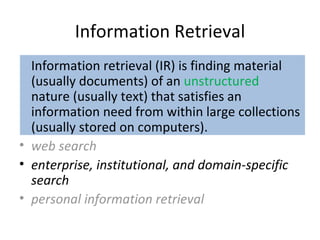 Information Retrieval Information retrieval (IR) is finding material (usually documents) of an  unstructured  nature (usually text) that satisfies an information need from within large collections (usually stored on computers). web search enterprise, institutional, and domain-specific search personal information retrieval 