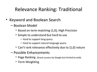Relevance Ranking: Traditional Keyword and Boolean Search Boolean Model Based on term matching {1,0}, High Precision Simple to understand but hard to use Hard to support long query  Hard to support natural language query Can’t rank relevance effectively due to {1,0} nature Possible Enhancements Page Ranking  (Great success by Google but limited to web) Term Weighting 