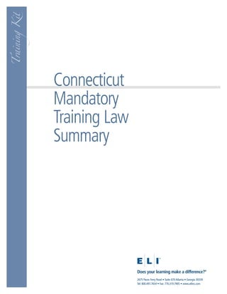 Training Kit




               Connecticut
               Mandatory
               Training Law
               Summary




                              Does your learning make a difference?®
                              2675 Paces Ferry Road • Suite 470 Atlanta • Georgia 30339
                              Tel: 800.497.7654 • Fax: 770.319.7905 • www.eliinc.com
 