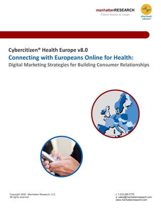 Cybercitizen® Health Europe v8.0 
Connecting with Europeans Online for Health:  
Digital Marketing Strategies for Building Consumer Relationships 




Copyright 2008 · Manhattan Research, LLC         t: 1.212.255.7775
All rights reserved                              e: sales@manhattanresearch.com
                                                 www.manhattanresearch.com
 