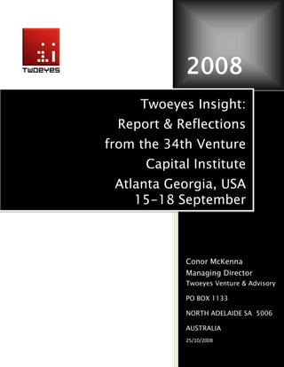 2008
     Twoeyes Insight:
 Report & Reflections
from the 34th Venture
      Capital Institute
 Atlanta Georgia, USA
    15-18 September



            Conor McKenna
            Managing Director
            Twoeyes Venture & Advisory

            PO BOX 1133

            NORTH ADELAIDE SA 5006

            AUSTRALIA
            25/10/2008
 