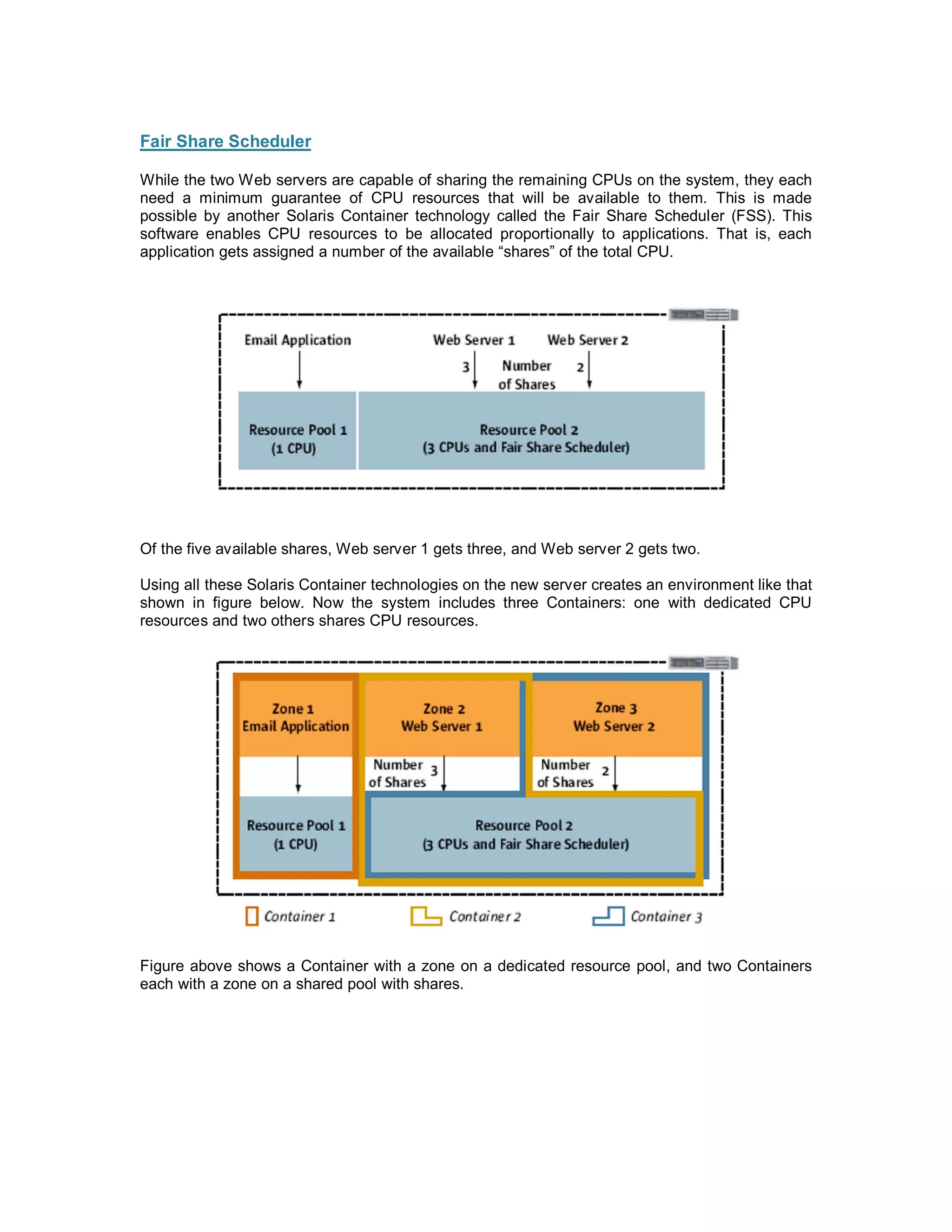 Fair Share Scheduler

While the two Web servers are capable of sharing the remaining CPUs on the system, they each
need a minimum guarantee of CPU resources that will be available to them. This is made
possible by another Solaris Container technology called the Fair Share Scheduler (FSS). This
software enables CPU resources to be allocated proportionally to applications. That is, each
application gets assigned a number of the available shares of the total CPU.




Of the five available shares, Web server 1 gets three, and Web server 2 gets two.

Using all these Solaris Container technologies on the new server creates an environment like that
shown in figure below. Now the system includes three Containers: one with dedicated CPU
resources and two others shares CPU resources.




Figure above shows a Container with a zone on a dedicated resource pool, and two Containers
each with a zone on a shared pool with shares.
 