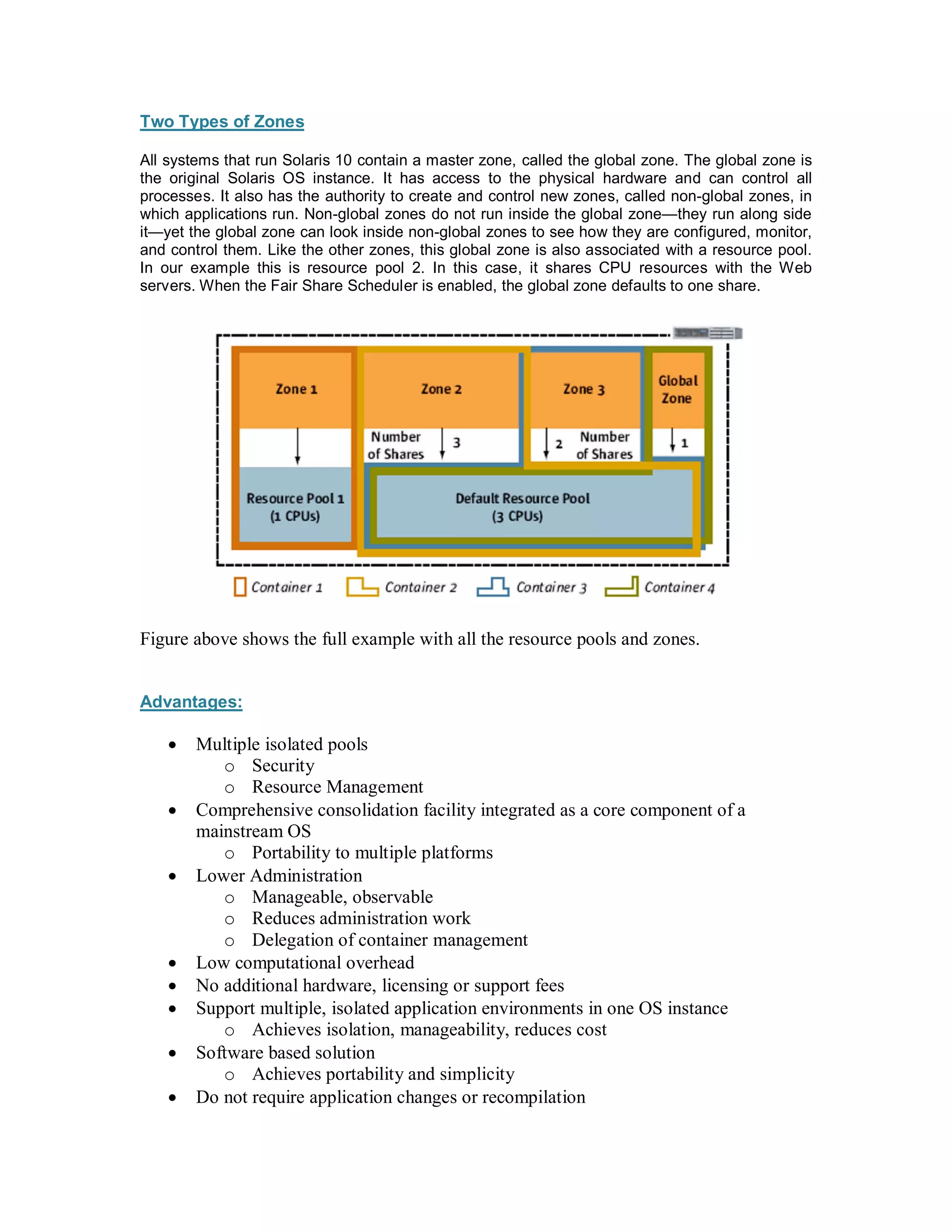 Two Types of Zones

All systems that run Solaris 10 contain a master zone, called the global zone. The global zone is
the original Solaris OS instance. It has access to the physical hardware and can control all
processes. It also has the authority to create and control new zones, called non-global zones, in
which applications run. Non-global zones do not run inside the global zone they run along side
it yet the global zone can look inside non-global zones to see how they are configured, monitor,
and control them. Like the other zones, this global zone is also associated with a resource pool.
In our example this is resource pool 2. In this case, it shares CPU resources with the Web
servers. When the Fair Share Scheduler is enabled, the global zone defaults to one share.




Figure above shows the full example with all the resource pools and zones.


Advantages:

    ·   Multiple isolated pools
           o Security
           o Resource Management
    ·   Comprehensive consolidation facility integrated as a core component of a
        mainstream OS
           o Portability to multiple platforms
    ·   Lower Administration
           o Manageable, observable
           o Reduces administration work
           o Delegation of container management
    ·   Low computational overhead
    ·   No additional hardware, licensing or support fees
    ·   Support multiple, isolated application environments in one OS instance
           o Achieves isolation, manageability, reduces cost
    ·   Software based solution
           o Achieves portability and simplicity
    ·   Do not require application changes or recompilation
 