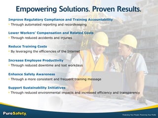 Improve Regulatory Compliance and Training Accountability Through automated reporting and recordkeeping Increase Employee Productivity Through reduced downtime and lost workdays Reduce Training Costs By leveraging the efficiencies of the Internet Lower Workers’ Compensation and Related Costs Through reduced accidents and injuries Enhance Safety Awareness Through a more consistent and frequent training message Support Sustainability Initiatives Through reduced environmental impacts and increased efficiency and transparency 