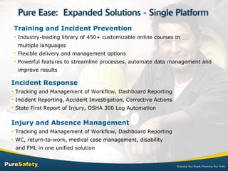 Incident Response Tracking and Management of Workflow, Dashboard Reporting Incident Reporting, Accident Investigation, Corrective Actions State First Report of Injury, OSHA 300 Log Automation Injury and Absence Management Tracking and Management of Workflow, Dashboard Reporting WC, return-to-work, medical case management, disability    and FML in one unified solution  Training and Incident Prevention   Industry-leading library of 450+ customizable online courses in    multiple languages Flexible delivery and management options Powerful features to streamline processes, automate data management and    improve results 