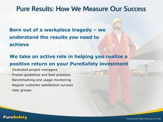 Born out of a workplace tragedy – we understand the results  you  need to achieve We take an active role in helping you realize a positive return on your PureSafety investment Dedicated project managers Proven guidelines and best practices Benchmarking and usage monitoring Regular customer satisfaction surveys User groups 