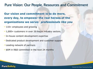 Our vision and commitment is to do more, every day, to empower the real heroes of the organizations we serve:  professionals like you 110+ employees and growing 1,000+ customers in over 20 major industry sectors In-house content development expertise Dedicated product development and customer support Leading network of partners $6M in R&D committed in the next 24 months  